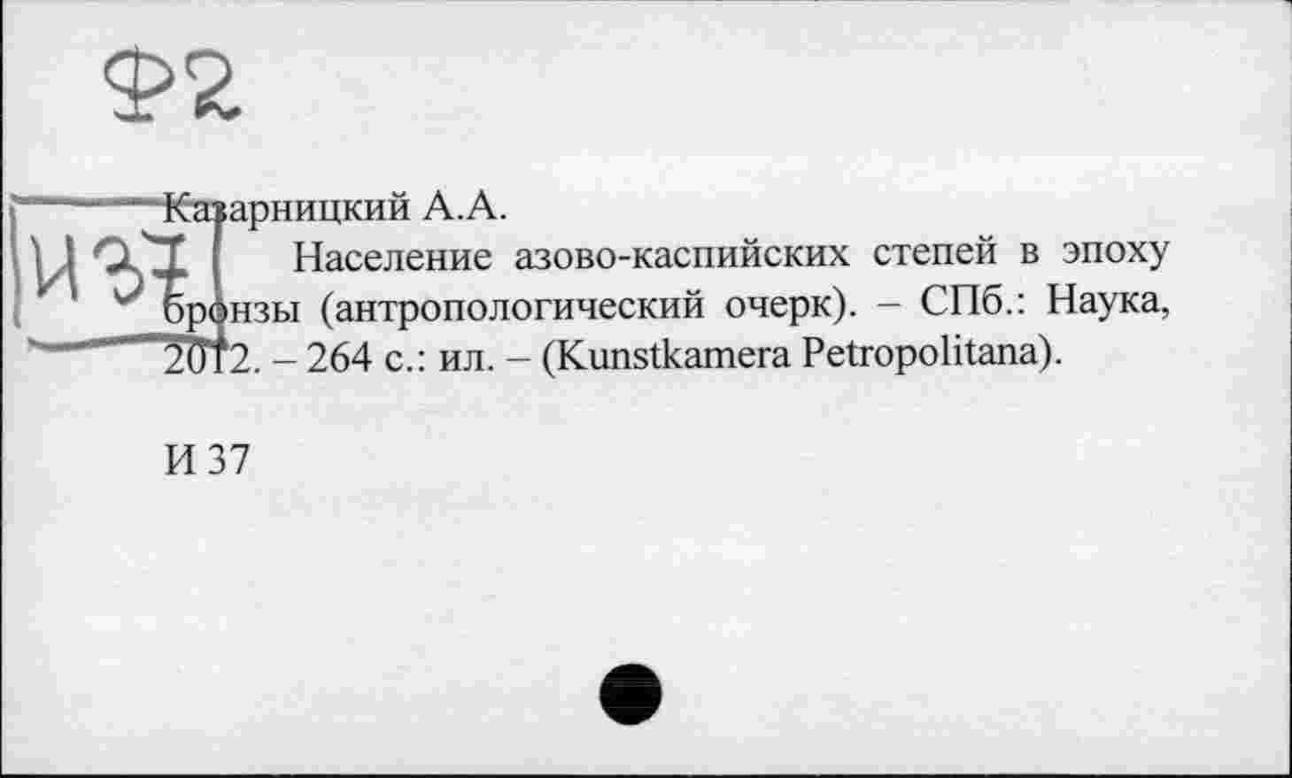 ﻿Ф2
«Я,
Каїарницкий А.А.
Население азово-каспийских степей в эпоху эранзы (антропологический очерк). - СПб.: Наука, 2ÜT2. - 264 с.: ил. - (Kunstkamera Petropolitana).
И 37